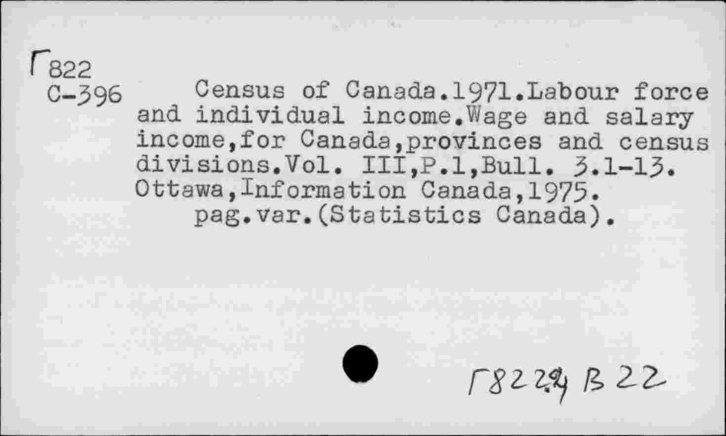 ﻿r&22
0-396 Census of Canada.1971.Labour force and individual income.Wage and salary income,for Canada,provinces and census divisions.Vol. Ill,P.l,Bull. 3.1-13. Ottawa,Information Canada,1975.
pag.var.(Statistics Canada).